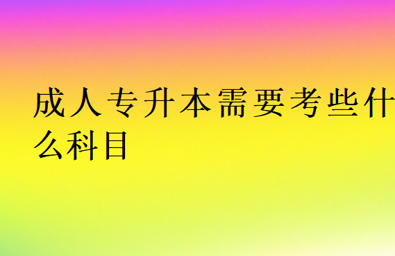 成人专升本需要考些什么科目