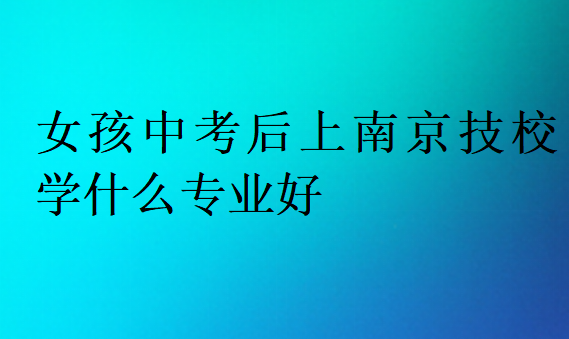 女孩中考后上南京技校学什么专业好