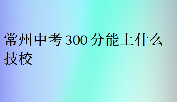 常州中考300分能上什么技校