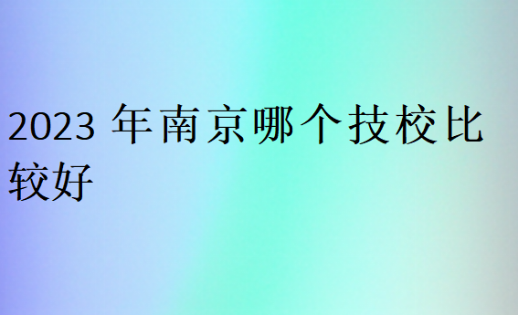 2023年南京哪个技校比较好