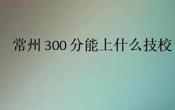 常州300分能上什么技校