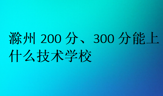 滁州200分、300分能上什么技术学校