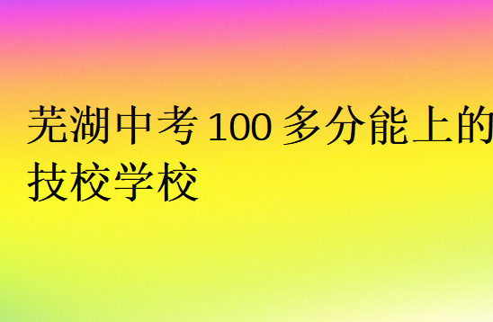 芜湖中考100多分能上的技校学校