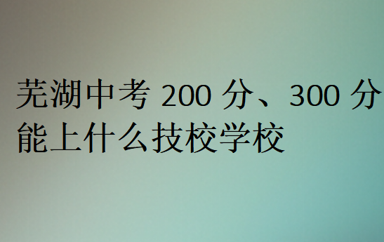 芜湖中考200分、300分能上什么技校学校