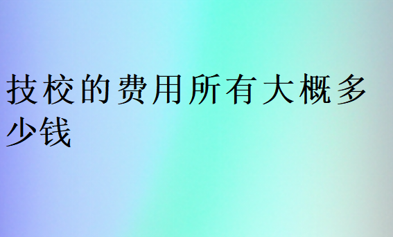 技校的费用所有大概多少钱